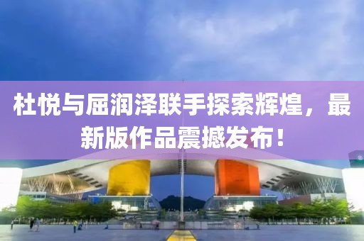 杜悦与屈润泽联手探索辉煌，最新版作品震撼发布！