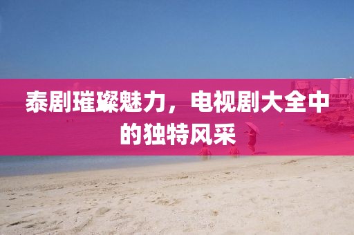 泰剧璀璨魅力，电视剧大全中的独特风采