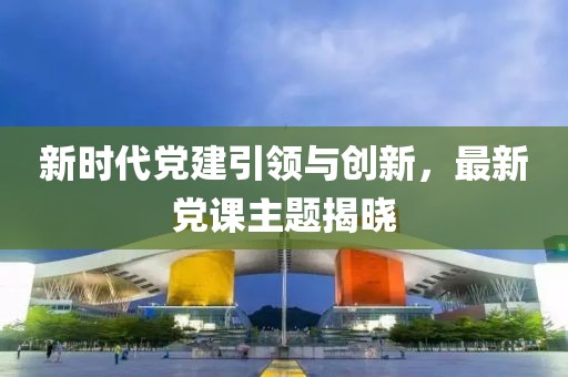 新时代党建引领与创新，最新党课主题揭晓
