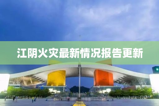 江阴火灾最新情况报告更新