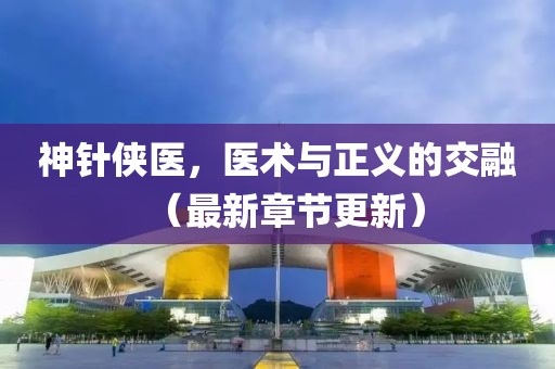 神针侠医，医术与正义的交融（最新章节更新）