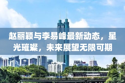赵丽颖与李易峰最新动态，星光璀璨，未来展望无限可期