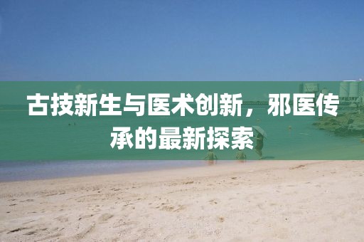 古技新生与医术创新，邪医传承的最新探索