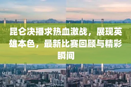 昆仑决播求热血激战，展现英雄本色，最新比赛回顾与精彩瞬间