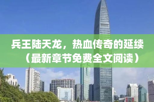 兵王陆天龙，热血传奇的延续（最新章节免费全文阅读）