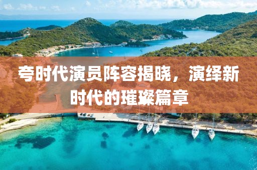 夸时代演员阵容揭晓，演绎新时代的璀璨篇章