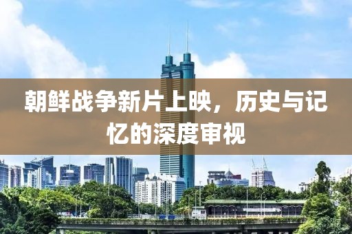 朝鲜战争新片上映，历史与记忆的深度审视