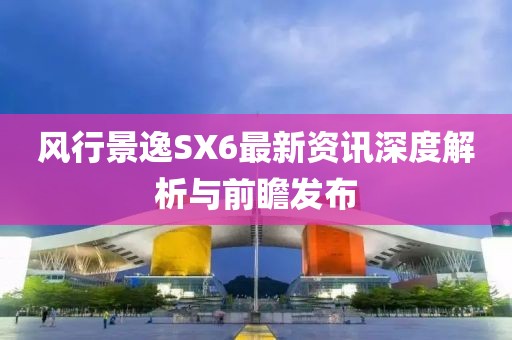 风行景逸SX6最新资讯深度解析与前瞻发布