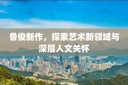 鲁俊新作，探索艺术新领域与深层人文关怀