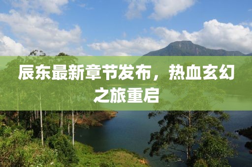 辰东最新章节发布，热血玄幻之旅重启