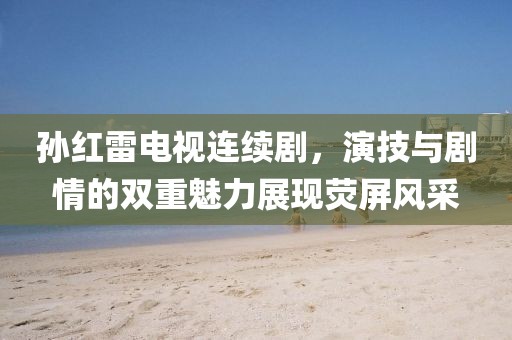 孙红雷电视连续剧，演技与剧情的双重魅力展现荧屏风采
