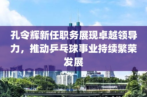 孔令辉新任职务展现卓越领导力，推动乒乓球事业持续繁荣发展