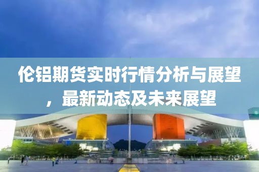 伦铝期货实时行情分析与展望，最新动态及未来展望