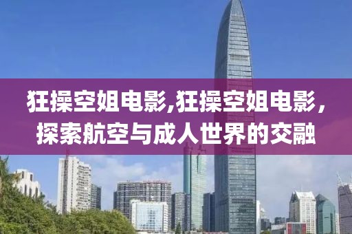 狂操空姐电影,狂操空姐电影，探索航空与成人世界的交融