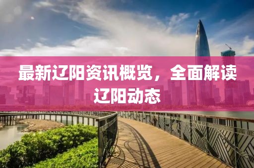 最新辽阳资讯概览，全面解读辽阳动态