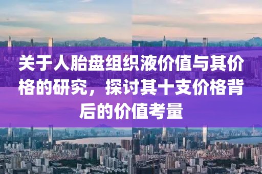 关于人胎盘组织液价值与其价格的研究，探讨其十支价格背后的价值考量