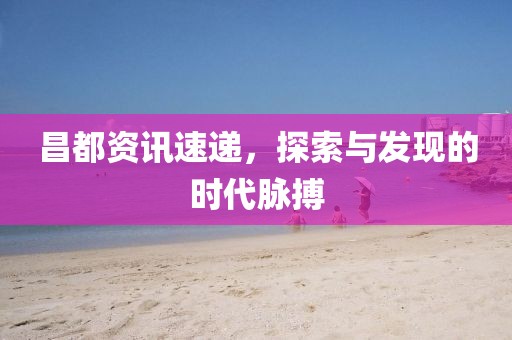 昌都资讯速递，探索与发现的时代脉搏