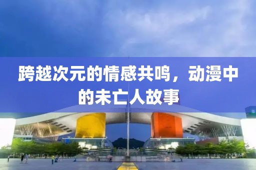 跨越次元的情感共鸣，动漫中的未亡人故事