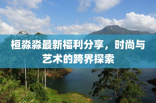 桓淼淼最新福利分享，时尚与艺术的跨界探索