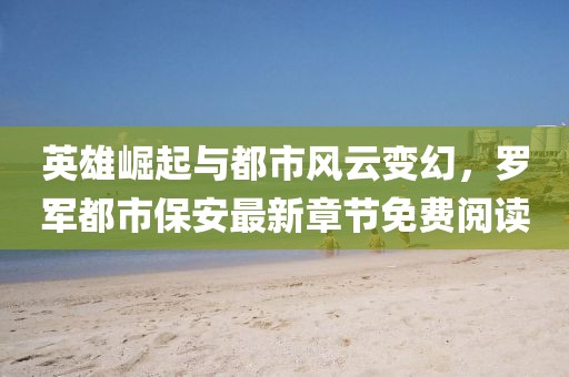 英雄崛起与都市风云变幻，罗军都市保安最新章节免费阅读