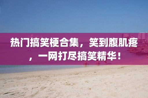 热门搞笑梗合集，笑到腹肌疼，一网打尽搞笑精华！