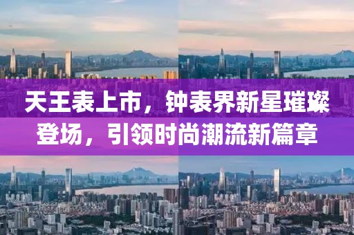 天王表上市，钟表界新星璀璨登场，引领时尚潮流新篇章