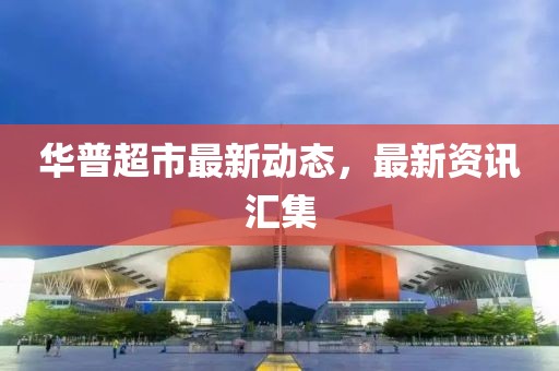 华普超市最新动态，最新资讯汇集