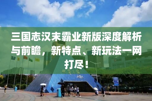 三国志汉末霸业新版深度解析与前瞻，新特点、新玩法一网打尽！