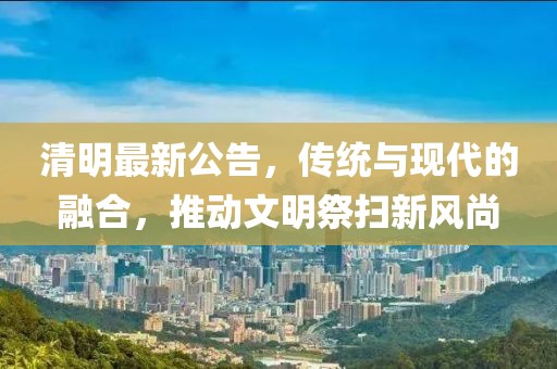 清明最新公告，传统与现代的融合，推动文明祭扫新风尚