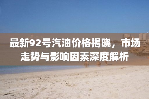 最新92号汽油价格揭晓，市场走势与影响因素深度解析