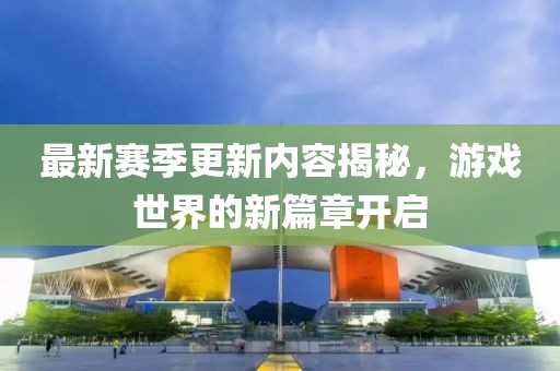 最新赛季更新内容揭秘，游戏世界的新篇章开启