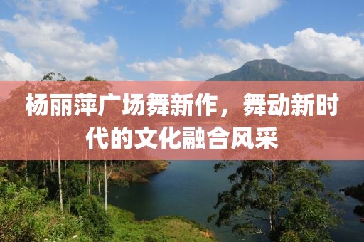 杨丽萍广场舞新作，舞动新时代的文化融合风采