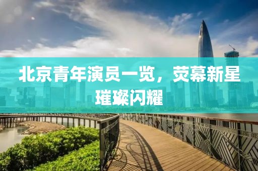 北京青年演员一览，荧幕新星璀璨闪耀