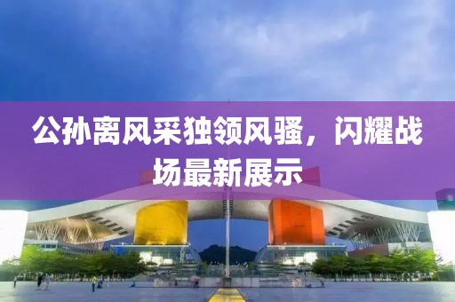 公孙离风采独领风骚，闪耀战场最新展示