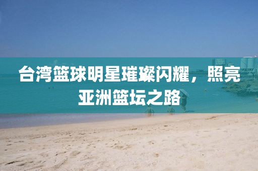 台湾篮球明星璀璨闪耀，照亮亚洲篮坛之路