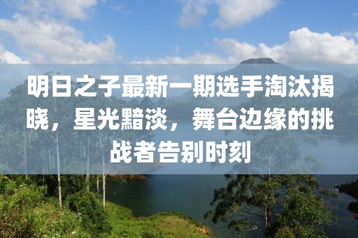 明日之子最新一期选手淘汰揭晓，星光黯淡，舞台边缘的挑战者告别时刻