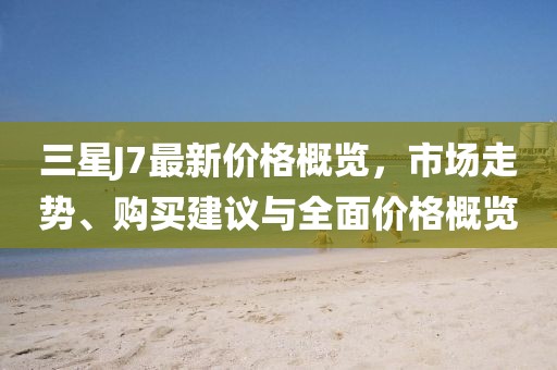 三星J7最新价格概览，市场走势、购买建议与全面价格概览