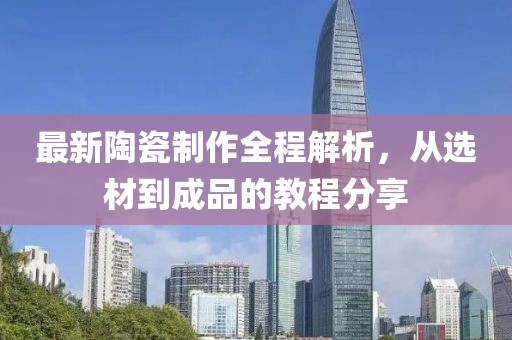 最新陶瓷制作全程解析，从选材到成品的教程分享