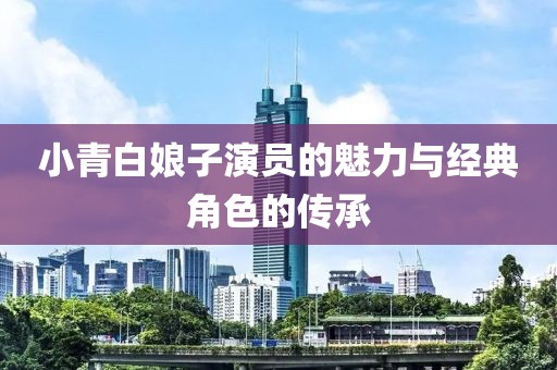 小青白娘子演员的魅力与经典角色的传承