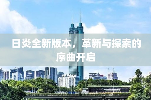 日炎全新版本，革新与探索的序曲开启