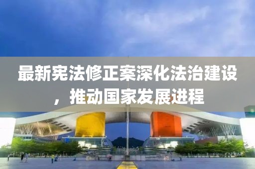 最新宪法修正案深化法治建设，推动国家发展进程