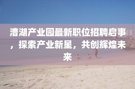 漕湖产业园最新职位招聘启事，探索产业新星，共创辉煌未来