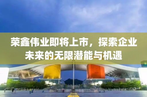 荣鑫伟业即将上市，探索企业未来的无限潜能与机遇