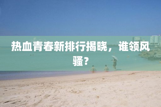 热血青春新排行揭晓，谁领风骚？