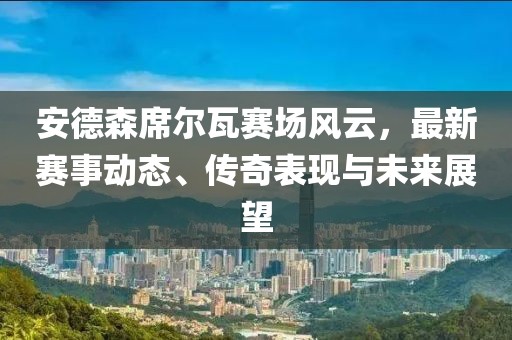 安德森席尔瓦赛场风云，最新赛事动态、传奇表现与未来展望