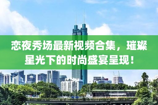 恋夜秀场最新视频合集，璀璨星光下的时尚盛宴呈现！