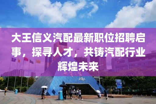 大王信义汽配最新职位招聘启事，探寻人才，共铸汽配行业辉煌未来