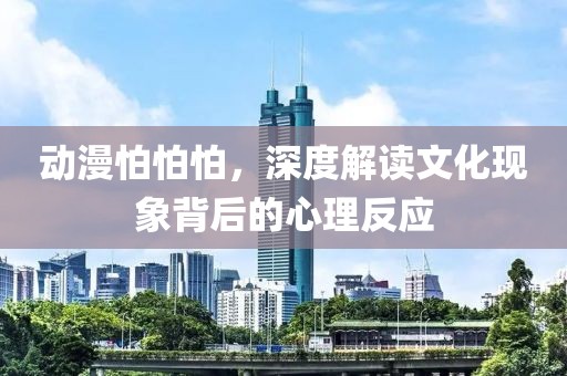 动漫怕怕怕，深度解读文化现象背后的心理反应