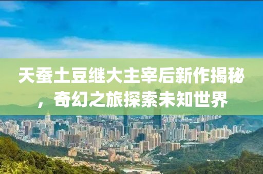 天蚕土豆继大主宰后新作揭秘，奇幻之旅探索未知世界