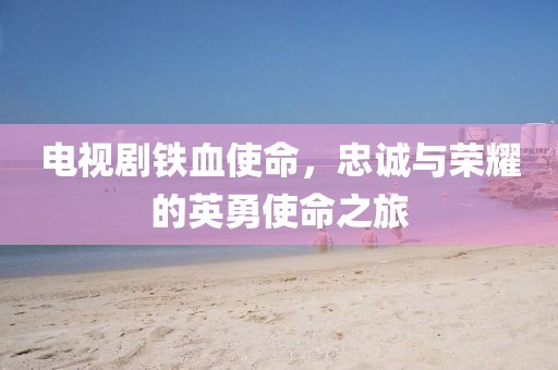 电视剧铁血使命，忠诚与荣耀的英勇使命之旅